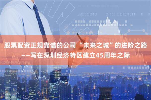 股票配资正规靠谱的公司 “未来之城”的进阶之路——写在深圳经济特区建立45周年之际