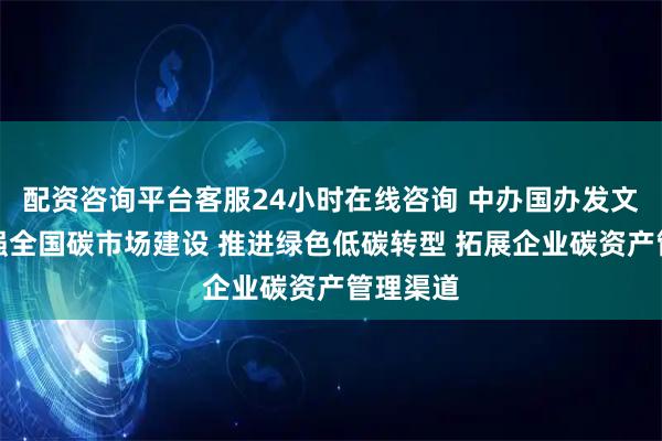 配资咨询平台客服24小时在线咨询 中办国办发文部署加强全国碳市场建设 推进绿色低碳转型 拓展企业碳资产管理渠道