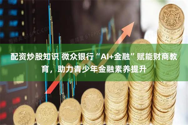 配资炒股知识 微众银行“AI+金融”赋能财商教育，助力青少年金融素养提升