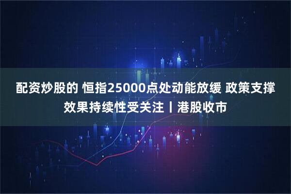 配资炒股的 恒指25000点处动能放缓 政策支撑效果持续性受关注丨港股收市