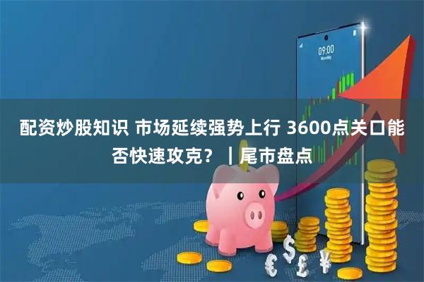 配资炒股知识 市场延续强势上行 3600点关口能否快速攻克？｜尾市盘点