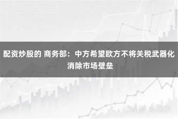 配资炒股的 商务部：中方希望欧方不将关税武器化 消除市场壁垒