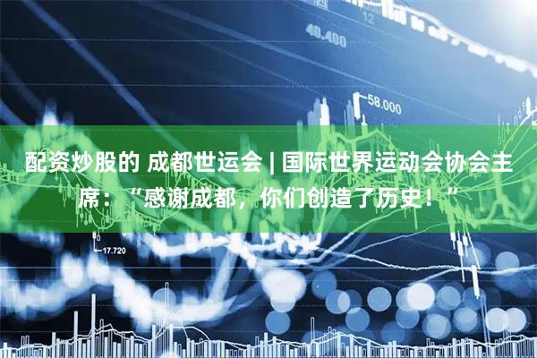 配资炒股的 成都世运会 | 国际世界运动会协会主席：“感谢成都，你们创造了历史！”