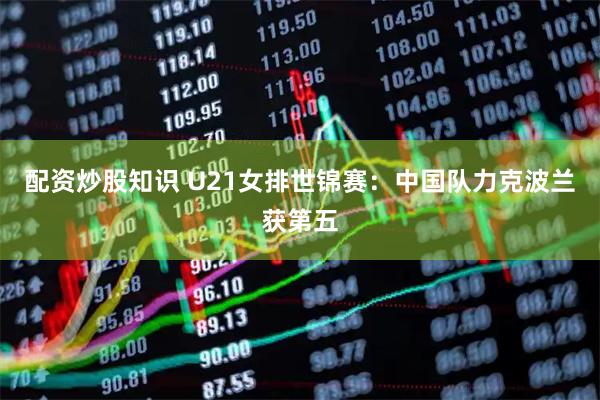 配资炒股知识 U21女排世锦赛：中国队力克波兰获第五