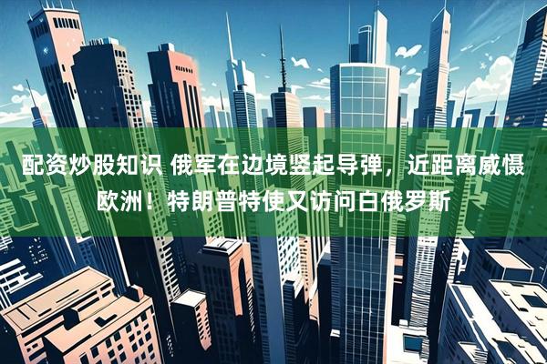 配资炒股知识 俄军在边境竖起导弹，近距离威慑欧洲！特朗普特使又访问白俄罗斯