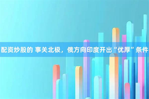 配资炒股的 事关北极，俄方向印度开出“优厚”条件