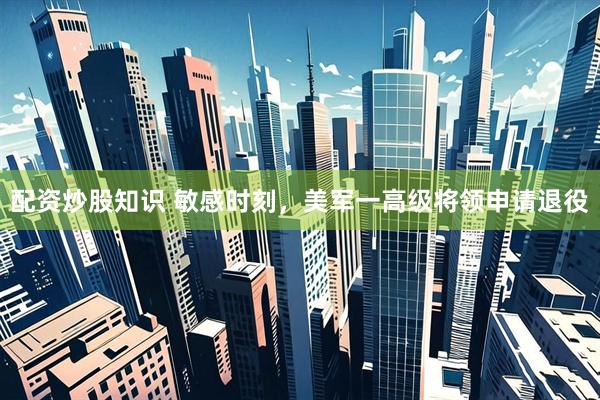 配资炒股知识 敏感时刻，美军一高级将领申请退役