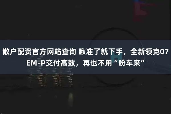 散户配资官方网站查询 瞅准了就下手，全新领克07EM-P交付高效，再也不用“盼车来”