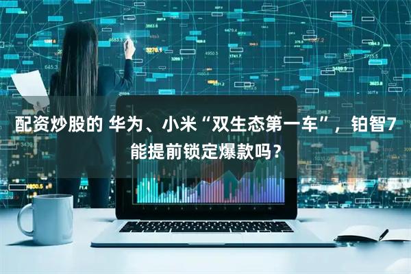 配资炒股的 华为、小米“双生态第一车”，铂智7能提前锁定爆款吗？