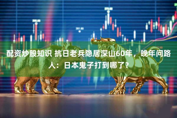 配资炒股知识 抗日老兵隐居深山60年，晚年问路人：日本鬼子打到哪了？