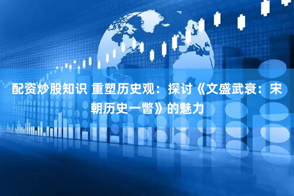 配资炒股知识 重塑历史观：探讨《文盛武衰：宋朝历史一瞥》的魅力