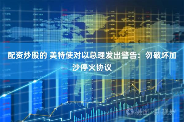配资炒股的 美特使对以总理发出警告：勿破坏加沙停火协议