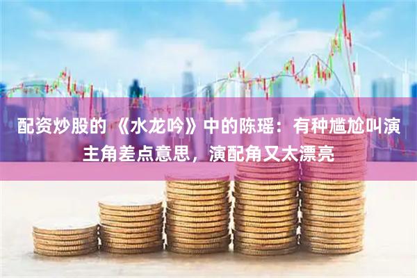 配资炒股的 《水龙吟》中的陈瑶：有种尴尬叫演主角差点意思，演配角又太漂亮