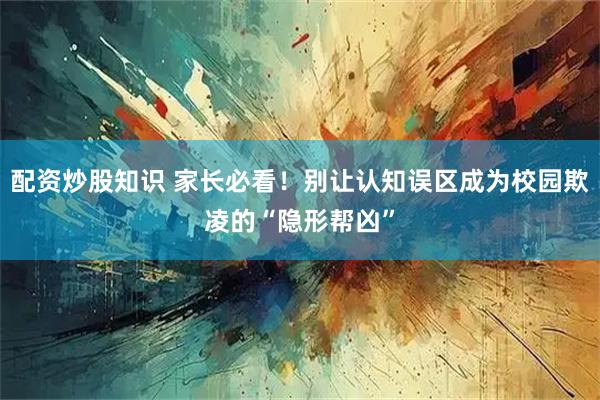 配资炒股知识 家长必看！别让认知误区成为校园欺凌的“隐形帮凶”