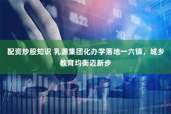 配资炒股知识 乳源集团化办学落地一六镇，城乡教育均衡迈新步