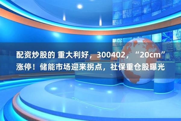 配资炒股的 重大利好，300402，“20cm”涨停！储能市场迎来拐点，社保重仓股曝光