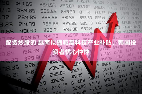 配资炒股的 越南拟缩减高科技产业补贴，韩国投资者忧心忡忡