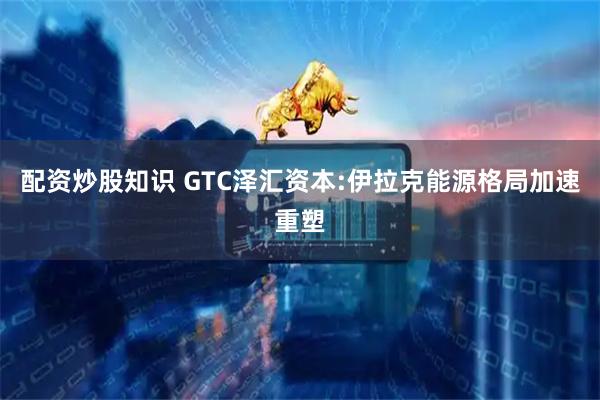 配资炒股知识 GTC泽汇资本:伊拉克能源格局加速重塑