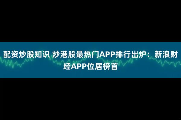 配资炒股知识 炒港股最热门APP排行出炉：新浪财经APP位居榜首