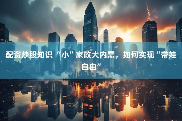 配资炒股知识 “小”家政大内需，如何实现“带娃自由”
