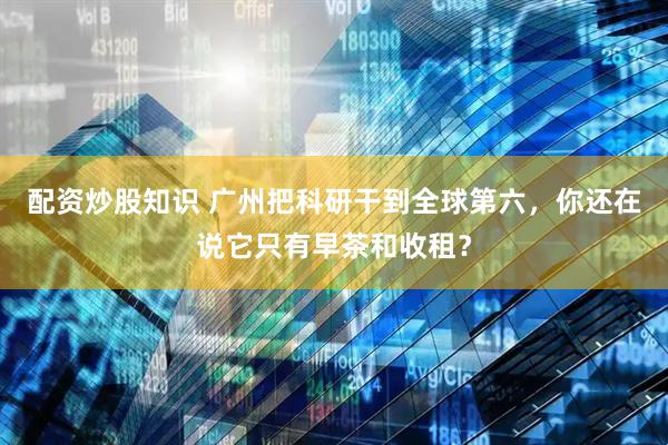 配资炒股知识 广州把科研干到全球第六，你还在说它只有早茶和收租？