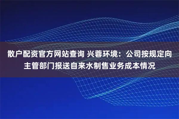 散户配资官方网站查询 兴蓉环境：公司按规定向主管部门报送自来水制售业务成本情况