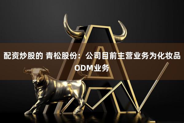 配资炒股的 青松股份：公司目前主营业务为化妆品ODM业务