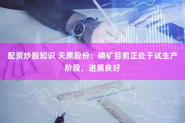 配资炒股知识 天原股份：磷矿目前正处于试生产阶段，进展良好