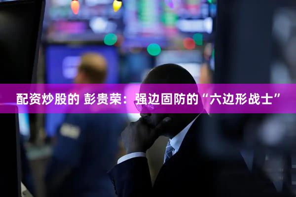 配资炒股的 彭贵荣：强边固防的“六边形战士”
