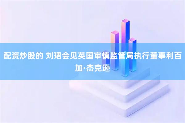 配资炒股的 刘珺会见英国审慎监管局执行董事利百加·杰克逊