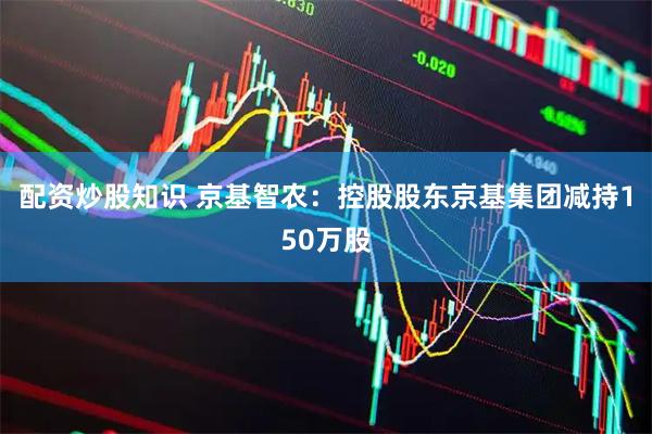 配资炒股知识 京基智农：控股股东京基集团减持150万股