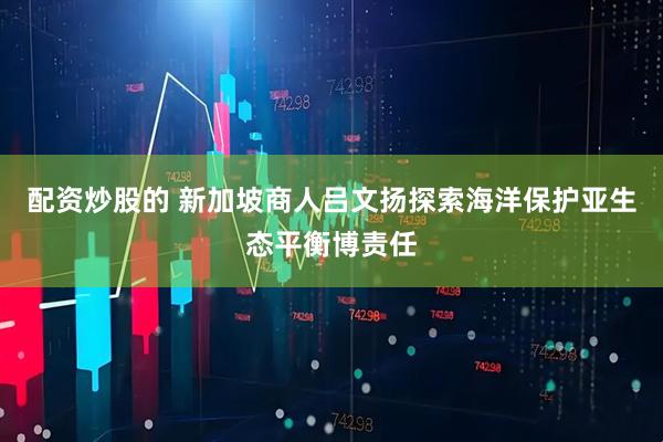 配资炒股的 新加坡商人吕文扬探索海洋保护亚生态平衡博责任