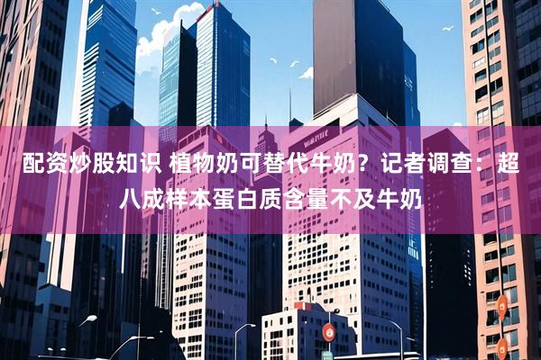配资炒股知识 植物奶可替代牛奶？记者调查：超八成样本蛋白质含量不及牛奶