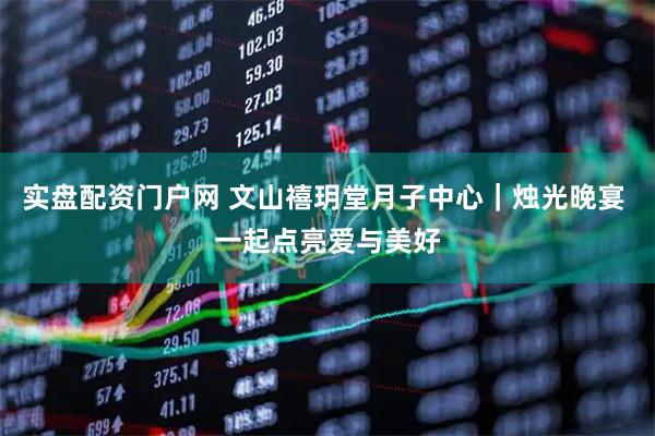 实盘配资门户网 文山禧玥堂月子中心｜烛光晚宴 一起点亮爱与美好