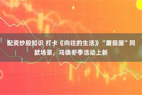 配资炒股知识 打卡《向往的生活》“蘑菇屋”同款场景，乌镇冬季活动上新