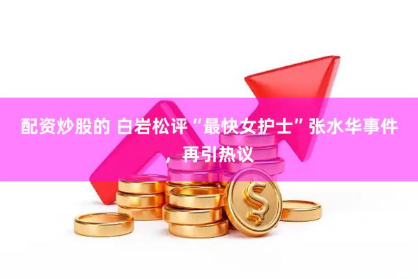 配资炒股的 白岩松评“最快女护士”张水华事件，再引热议