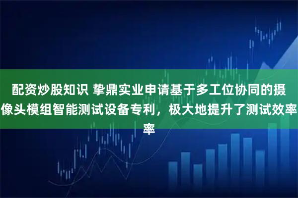 配资炒股知识 挚鼎实业申请基于多工位协同的摄像头模组智能测试设备专利，极大地提升了测试效率