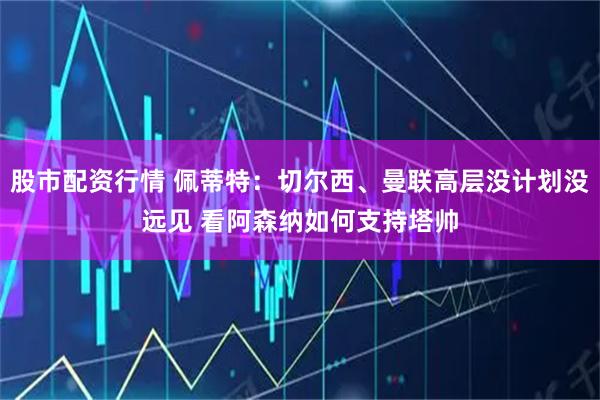 股市配资行情 佩蒂特：切尔西、曼联高层没计划没远见 看阿森纳如何支持塔帅