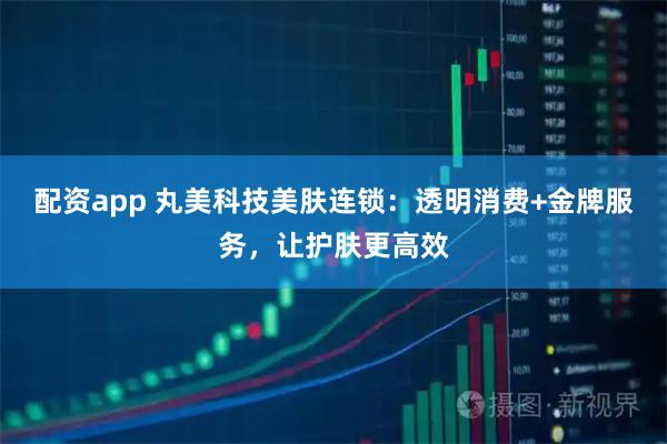 配资app 丸美科技美肤连锁：透明消费+金牌服务，让护肤更高效
