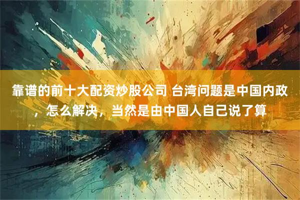 靠谱的前十大配资炒股公司 台湾问题是中国内政，怎么解决，当然是由中国人自己说了算