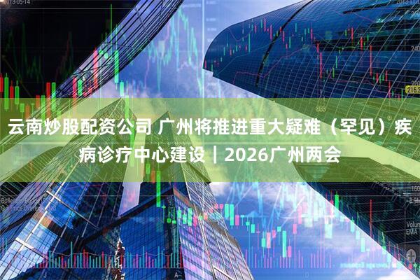 云南炒股配资公司 广州将推进重大疑难（罕见）疾病诊疗中心建设｜2026广州两会
