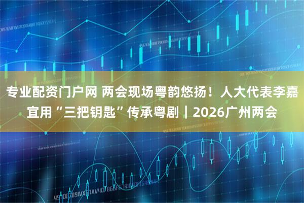 专业配资门户网 两会现场粤韵悠扬！人大代表李嘉宜用“三把钥匙”传承粤剧｜2026广州两会