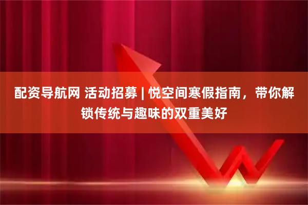 配资导航网 活动招募 | 悦空间寒假指南，带你解锁传统与趣味的双重美好