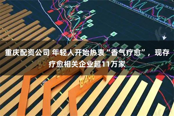 重庆配资公司 年轻人开始热衷“香气疗愈”，现存疗愈相关企业超11万家
