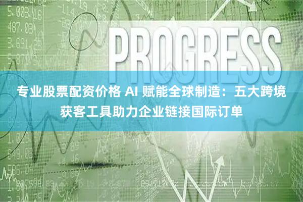 专业股票配资价格 AI 赋能全球制造：五大跨境获客工具助力企业链接国际订单