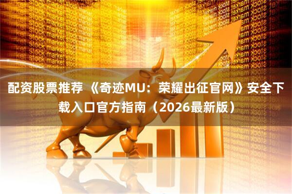 配资股票推荐 《奇迹MU：荣耀出征官网》安全下载入口官方指南（2026最新版）