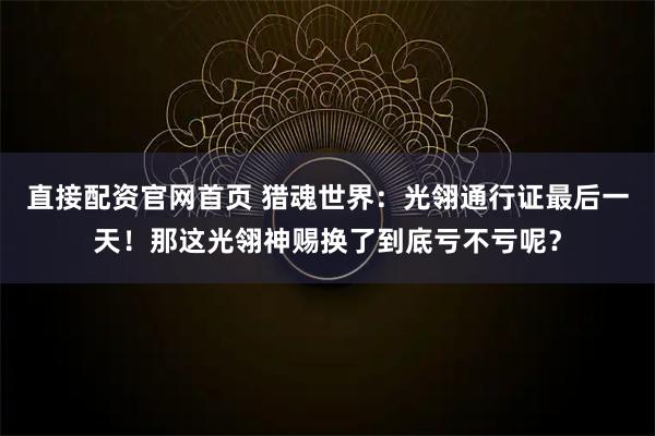 直接配资官网首页 猎魂世界：光翎通行证最后一天！那这光翎神赐换了到底亏不亏呢？