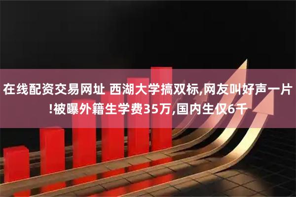 在线配资交易网址 西湖大学搞双标,网友叫好声一片!被曝外籍生学费35万,国内生仅6千