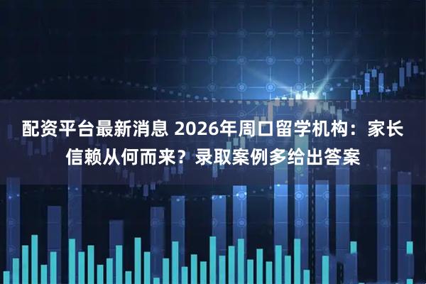 配资平台最新消息 2026年周口留学机构：家长信赖从何而来？录取案例多给出答案