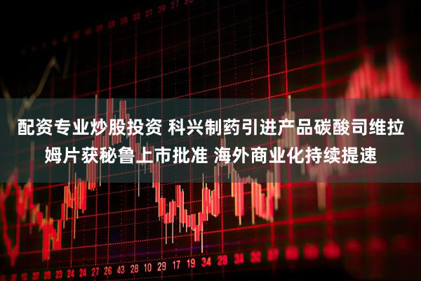 配资专业炒股投资 科兴制药引进产品碳酸司维拉姆片获秘鲁上市批准 海外商业化持续提速